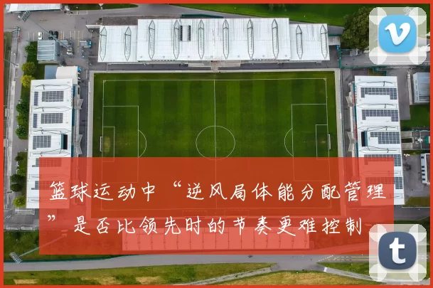 篮球运动中“逆风局体能分配管理”是否比领先时的节奏更难控制