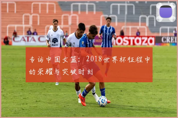 专访中国女篮:2018世界杯征程中的荣耀与突破时刻