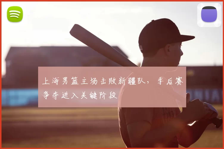 上海男篮主场击败新疆队,季后赛争夺进入关键阶段