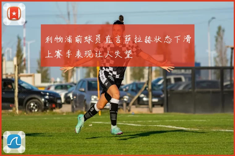 利物浦前球员直言萨拉赫状态下滑上赛季表现让人失望