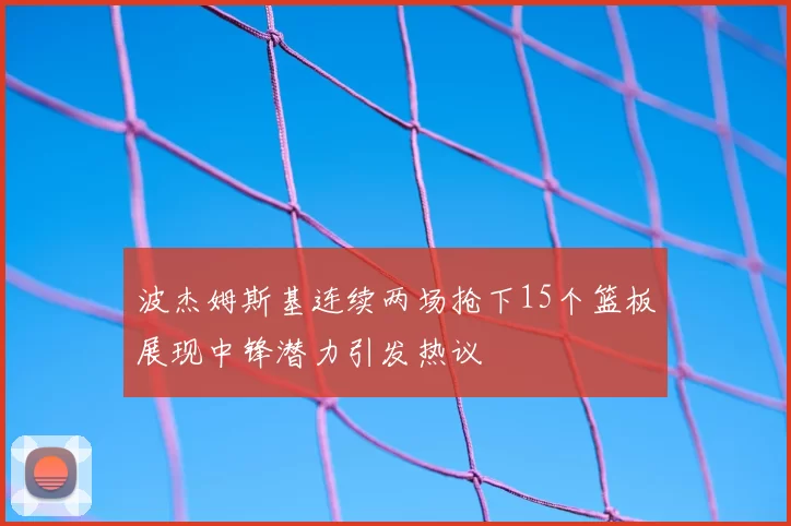 波杰姆斯基连续两场抢下15个篮板展现中锋潜力引发热议