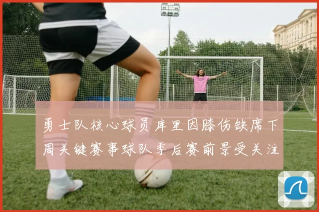 勇士队核心球员库里因膝伤缺席下周关键赛事球队季后赛前景受关注