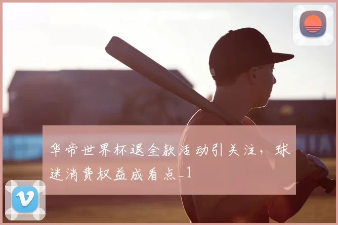 华帝世界杯退全款活动引关注,球迷消费权益成看点_1