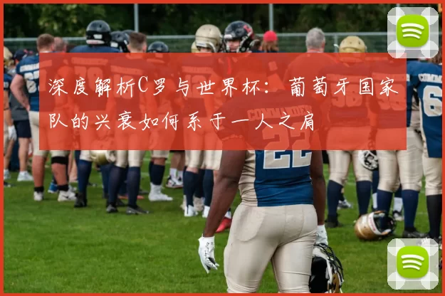 深度解析C罗与世界杯：葡萄牙国家队的兴衰如何系于一人之肩
