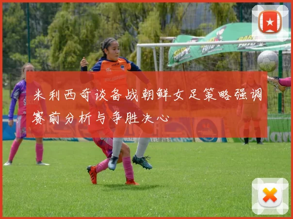 米利西奇谈备战朝鲜女足策略强调赛前分析与争胜决心