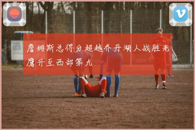 詹姆斯总得分超越乔丹湖人战胜老鹰升至西部第九