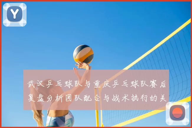 武汉乒乓球队与重庆乒乓球队赛后复盘分析团队配合与战术执行的关键要素