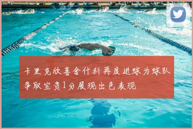 卡里克欣喜舍什科再度进球为球队争取宝贵1分展现出色表现