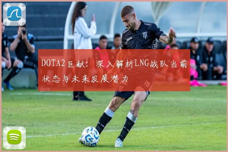 DOTA2巨献:深入解析LNG战队当前状态与未来发展潜力
