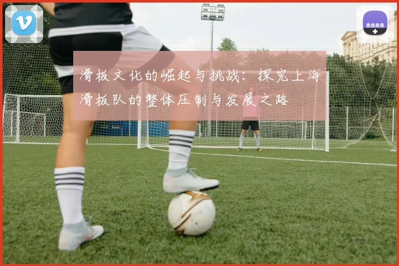 滑板文化的崛起与挑战:探究上海滑板队的整体压制与发展之路
