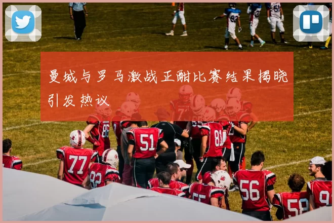 曼城与罗马激战正酣比赛结果揭晓引发热议