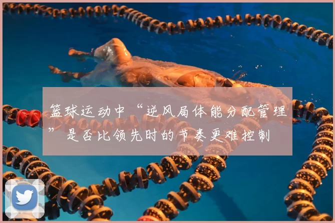 篮球运动中“逆风局体能分配管理”是否比领先时的节奏更难控制