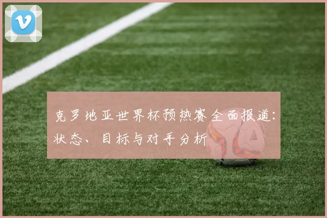 克罗地亚世界杯预热赛全面报道:状态、目标与对手分析