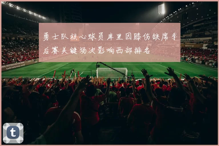 勇士队核心球员库里因膝伤缺席季后赛关键场次影响西部排名