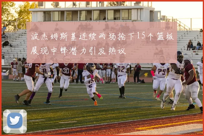 波杰姆斯基连续两场抢下15个篮板展现中锋潜力引发热议
