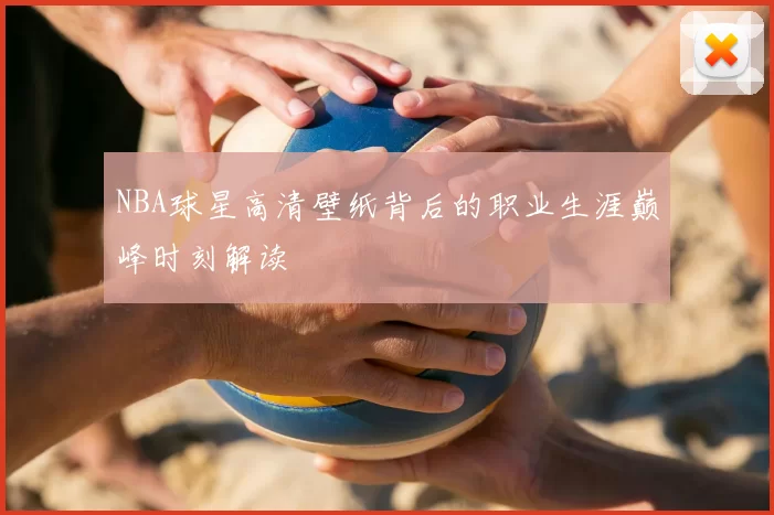 NBA球星高清壁纸背后的职业生涯巅峰时刻解读