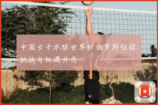中国女子水球世界杯俄罗斯征程:挑战与机遇并存
