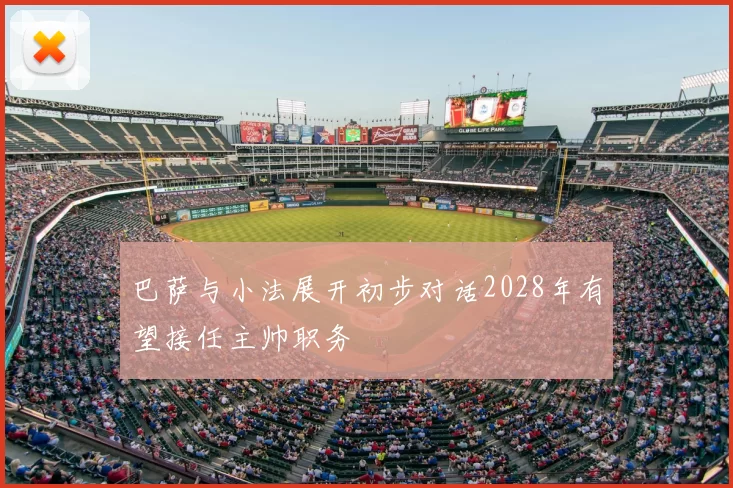 巴萨与小法展开初步对话2028年有望接任主帅职务
