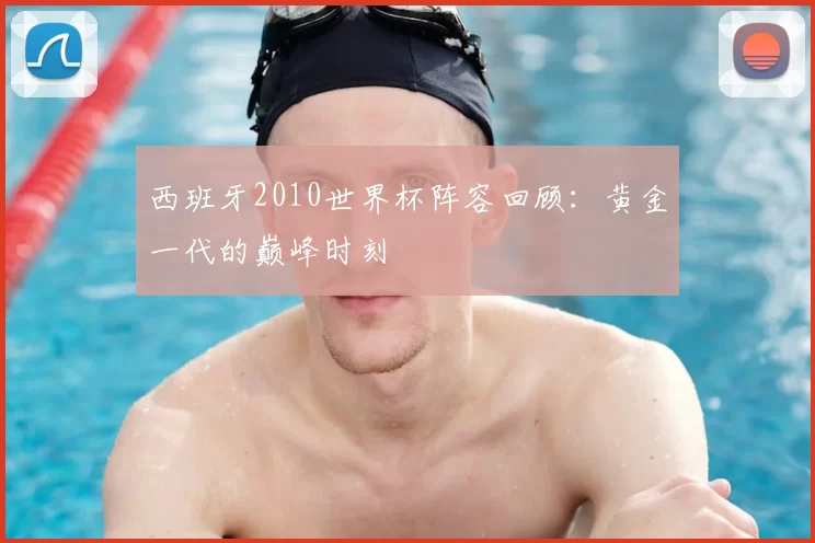 西班牙2010世界杯阵容回顾：黄金一代的巅峰时刻