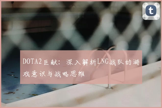 DOTA2巨献:深入解析LNG战队的游戏意识与战略思维