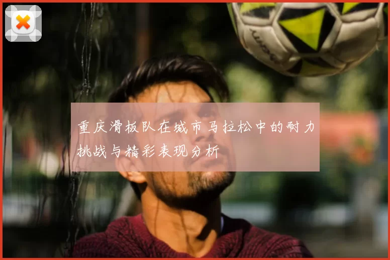 重庆滑板队在城市马拉松中的耐力挑战与精彩表现分析