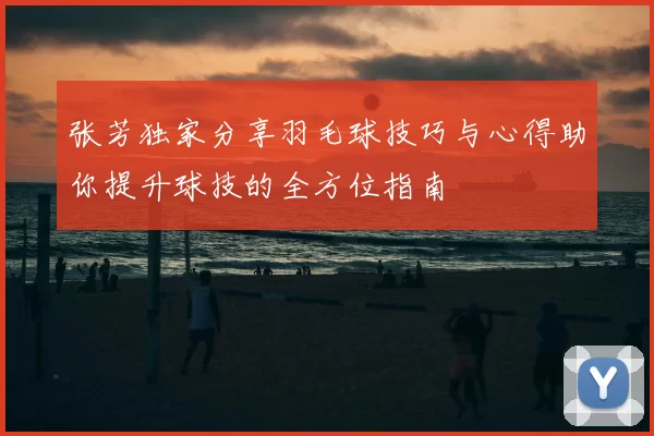 张芳独家分享羽毛球技巧与心得助你提升球技的全方位指南