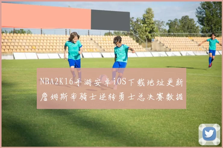NBA2K16手游安卓iOS下载地址更新詹姆斯率骑士逆转勇士总决赛数据