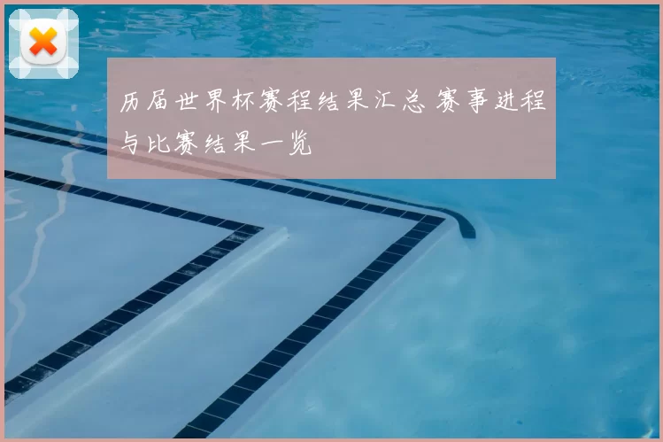 历届世界杯赛程结果汇总 赛事进程与比赛结果一览